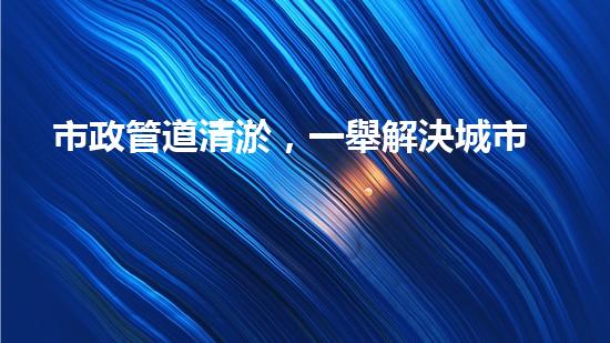 市政管道清淤，一舉解決城市下水道難題！